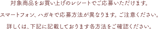 対象商品をお買い上げのレシートでご応募いただけます。スマートフォン、ハガキで応募方法が異なります。ご注意ください。詳しくは、下記に記載しております各方法をご確認ください。