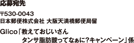 応募宛先　〒530-0043　日本郵便株式会社　大阪天満橋郵便局留Glico「教えておじいさん　タンサ脂肪酸ってなぁに？キャンペーン」係