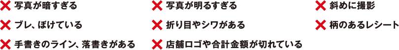 ×写真が暗すぎる　×ブレ、ぼけている　×手書きのライン、落書きがある　×写真が明るすぎる　×折り目やシワがある　×店舗ロゴや合計金額が切れている　×斜めに撮影　×柄のあるレシート