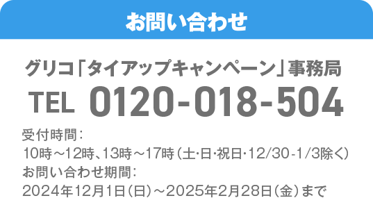 お問い合わせ先 グリコ「タイアップキャンペーン」事務局 TEL:0120-018-504 受付時間：10時～12時、13時～17時（土・日・祝日・12/30-1/3除く）お問い合わせ期間：2024年12月1日（日）～2025年2月28日（金）まで