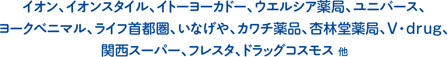 イオン、イオンスタイル、イトーヨーカドー、ウエルシア薬局、ユニバース、ヨークベニマル、ライフ首都圏、いなげや、カワチ薬品、杏林堂薬局、V・drug、関西スーパー、フレスタ、ドラッグコスモス 他