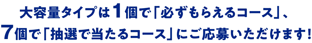 大容量タイプは1個で「必ずもらえるコース」、7個で「抽選で当たるコース」にご応募いただけます！