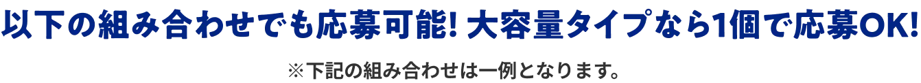 以下の組み合わせでも応募可能！ 大容量タイプなら1個で応募OK！ ※下記の組み合わせは一例となります。