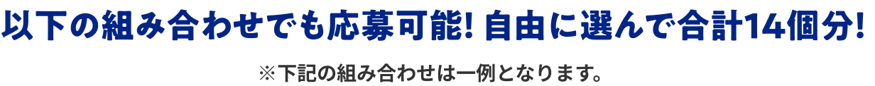以下の組み合わせでも応募可能！ 自由に選んで合計14個！ ※下記の組み合わせは一例となります。