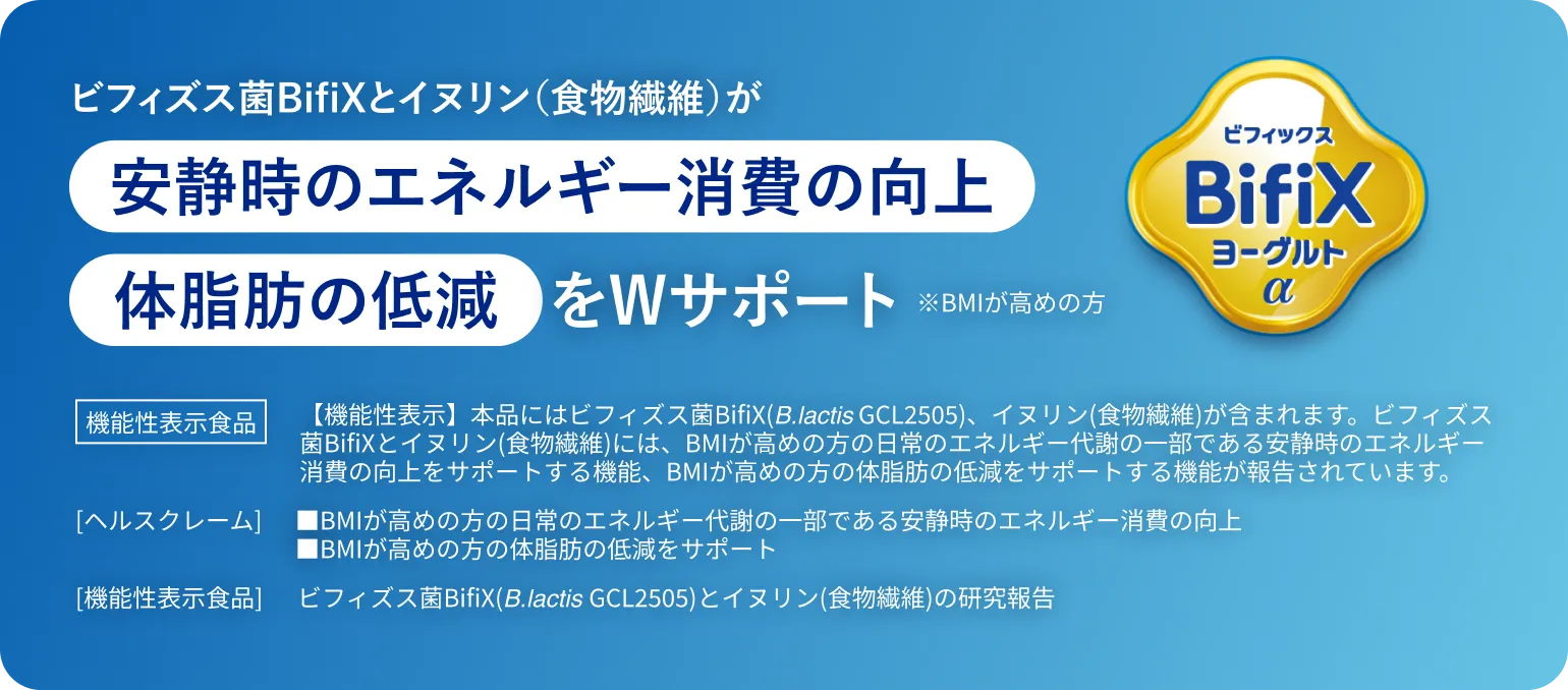 機能性表示食品。ビフィズス菌BifiXとイヌリン（食物繊維）が安静時のエネルギー消費の向上をWサポート（※BMIが高めの方）。【機能性表示】本品にはビフィズス菌BifiX(B.lactis GCL2505)、イヌリン(食物繊維)が含まれます。ビフィズス菌BifiXとイヌリン(食物繊維)には、BMIが高めの方の日常のエネルギー代謝の一部である安静時のエネルギー消費の向上をサポートする機能、BMIが高めの方の体脂肪の低減をサポートする機能が報告されています。[ヘルスクレーム] ■BMIが高めの方の日常のエネルギー代謝の一部である安静時のエネルギー消費の向上 ■BMIが高めの方の体脂肪の低減をサポート。[機能性表示食品] ビフィズス菌BifiX(B.lactis GCL2505)とイヌリン(食物繊維)の研究報告