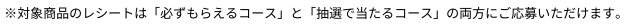 ※対象商品のレシートは「必ずもらえるコース」と「抽選で当たるコース」の両方にご応募いただけます。