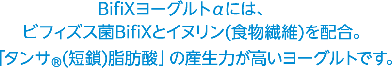 BifiXヨーグルトαには、ビフィズス菌BifiXとイヌリン（食物繊維）を配合。「タンサ®(短鎖)脂肪酸」の産生力が高いヨーグルトです。
