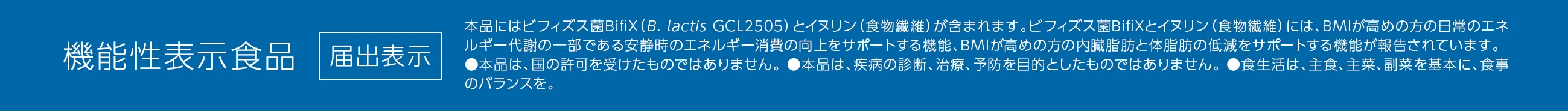 機能性表示食品 本品にはビフィズス菌BifiX（B. lactis GCL2505）とイヌリン（食物繊維）が含まれます。ビフィズス菌BifiXとイヌリン（食物繊維）には、BMIが高めの方の日常のエネルギー代謝の一部である安静時のエネルギー消費の向上をサポートする機能、BMIが高めの方の内臓脂肪と体脂肪の低減をサポートする機能が報告されています。 ●本品は、国の許可を受けたものではありません。 ●本品は、疾病の診断、治療、予防を目的としたものではありません。 ●食生活は、主食、主菜、副菜を基本に、食事のバランスを。