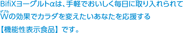 BifiXヨーグルトαは、手軽でおいしく毎日に取り入れられてWの効果でカラダを変えたいあなたを応援する【機能性表示食品】 です。