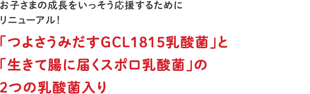 お子さまの成長をいっそう応援するためにリニューアル！「つよさうみだすGCL1815乳酸菌」と「生きて腸に届くスポロ乳酸菌」の２つの乳酸菌入り