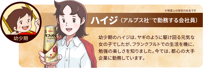 ハイジ（アルプス社で勤務する会社員)幼少期のハイジは、ヤギのように駆け回る元気な女の子でしたが、フランクフルトでの生活を機に、勉強の楽しさを知りました。今では、都心の大手企業に勤務しています。
