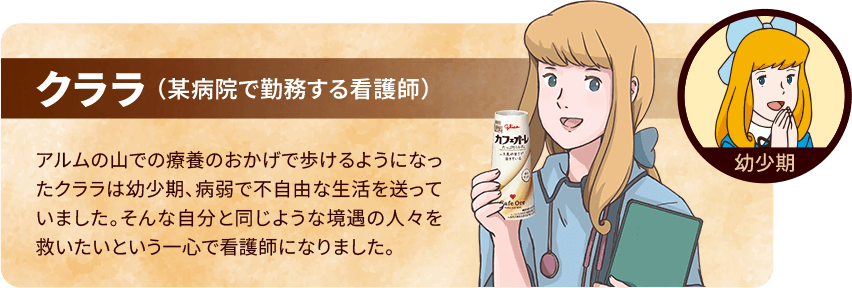 クララ（某病院で勤務する看護師）アルムの山での療養のおかげで歩けるようになったクララは幼少期、病弱で不自由な生活を送っていました。そんな自分と同じような境遇の人々を救いたいという一心で看護師になりました。