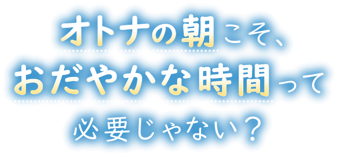 オトナの朝こそ、おだやかな時間って必要じゃない？