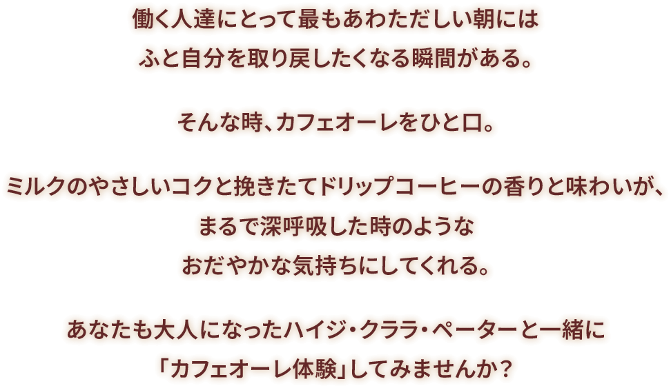 働く人達にとって最もあわただしい朝にはふと自分を取り戻したくなる瞬間がある。そんな時、カフェオーレをひと口。ミルクのやさしいコクと挽きたてドリップコーヒーの香りと味わいが、まるで深呼吸した時のようなおだやかな気持ちにしてくれる。あなたも大人になったハイジ・クララ・ペーターと一緒に「カフェオーレ体験」してみませんか？