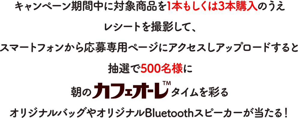 キャンペーン期間中に対象商品を1本もしくは3本購入してレシートを撮影してアップロードすると抽選で500名様に朝のカフェオーレTMタイムを彩るオリジナルバッグやオリジナルBluetoothスピーカーが当たる！