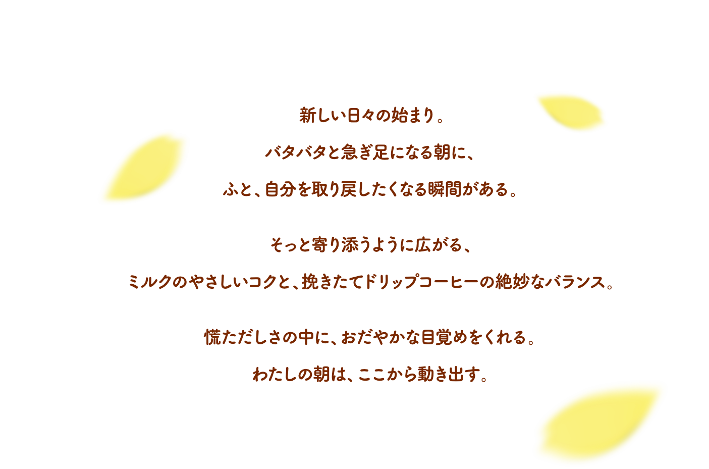 新しい日々の始まり。バタバタと急ぎ足になる朝に、ふと、自分を取り戻したくなる瞬間がある。そっと寄り添うように広がる、ミルクのやさしいコクと、挽きたてドリップコーヒーの絶妙なバランス。慌ただしさの中に、おだやかな目覚めをくれる。わたしの朝は、ここから動き出す。