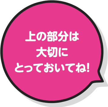 上の部分は大切にとっておいてね！