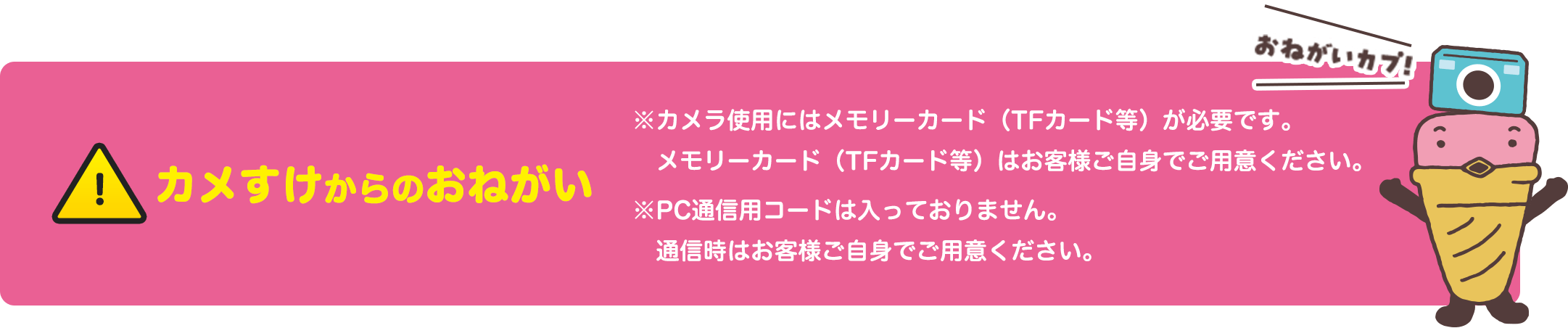 カメすけからのおねがい ※カメラ使用にはメモリーカード（TFカード等）が必要です。メモリーカード（TFカード等）はお客様ご自身でご用意ください。※PC通信用コードは入っておりません。通信時はお客様ご自身でご用意ください。