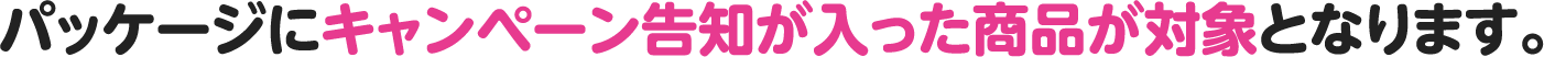 パッケージにキャンペーン告知が入った商品が対象となります。