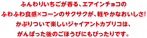 ふんわりいちごが香る、エアインチョコのふわふわ食感×コーンのサクサクが、軽やかなおいしさ！かぶりついて楽しいジャイアントカプリコは、がんばった後のごほうびにもぴったりです。