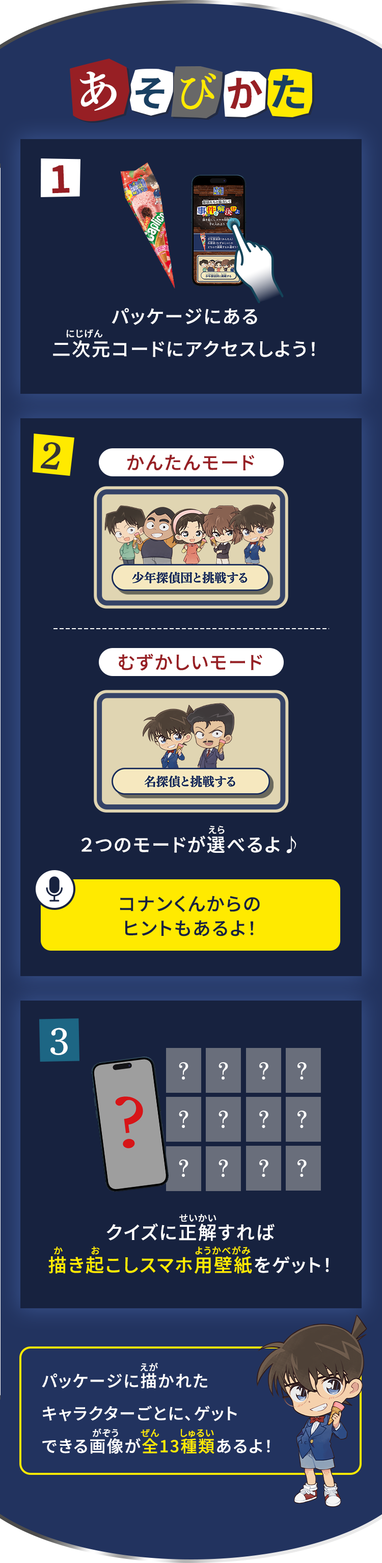 あそびかた 1.パッケージにある二次元コードにアクセスしよう！ 2.２つのモードが選べるよ♪ コナンくんからのヒントもあるよ！ 3.クイズに正解すれば描き起こしスマホ用壁紙をゲット！ パッケージに描かれたキャラクターごとに、ゲットできる画像が全13種類あるよ！