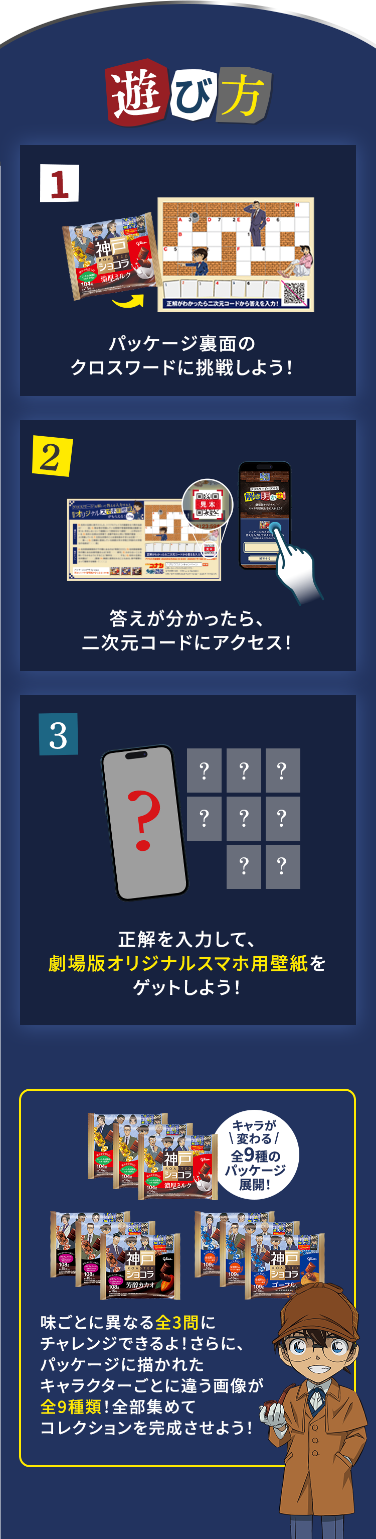 遊び方 1.パッケージ裏面のクロスワードに挑戦しよう！ 2.答えが分かったら、二次元コードにアクセス！ 3.正解を入力して、劇場版オリジナルスマホ用壁紙をゲットしよう！ キャラが変わる全9種のパッケージ展開！ 味ごとに異なる全3問にチャレンジできるよ！さらに、パッケージに描かれたキャラクターごとに違う画像が全9種類！全部集めてコレクションを完成させよう！