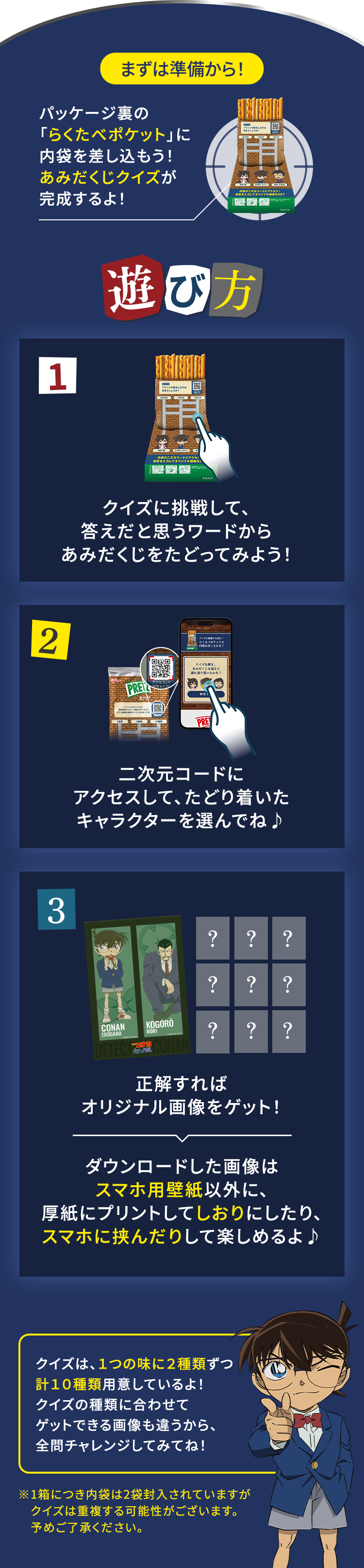 まずは準備から！パッケージ裏の「らくたべポケット」に内袋を差し込もう！あみだくじクイズが完成するよ！遊び方 1.クイズに挑戦して、答えだと思うワードからあみだくじをたどってみよう！ 2.二次元コードにアクセスして、たどり着いたキャラクターを選んでね♪ 3.正解すればオリジナル画像をゲット！ ダウンロードした画像はスマホ用壁紙以外に、厚紙にプリントしてしおりにしたり、スマホに挟んだりして楽しめるよ♪ クイズは5つの味に計10種類を用意してるよ！クイズの種類に合わせて
      ゲットできる画像も違うから、全問チャレンジしてみてね！ ※1箱につき内袋は2袋封入されていますがクイズは重複する可能性がございます。予めご了承ください。
