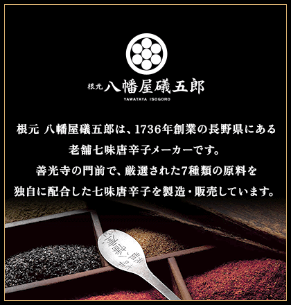 根元 八幡屋礒五郎　根元 八幡屋礒五郎は、1736年創業の長野県にある老舗七味唐辛子メーカーです。善光寺の門前で、厳選された7種類の原料を独自に配合した七味唐辛子を製造・販売しています。