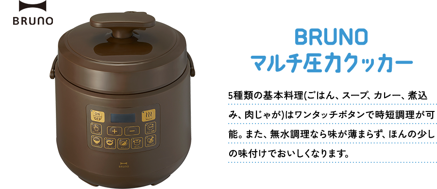 BRUNOマルチ圧力クッカー 5種類の基本料理(ごはん、スープ、カレー、煮込み、肉じゃが)はワンタッチボタンで時短調理が可能。また、無水調理なら味が薄まらず、ほんの少しの味付けでおいしくなります。