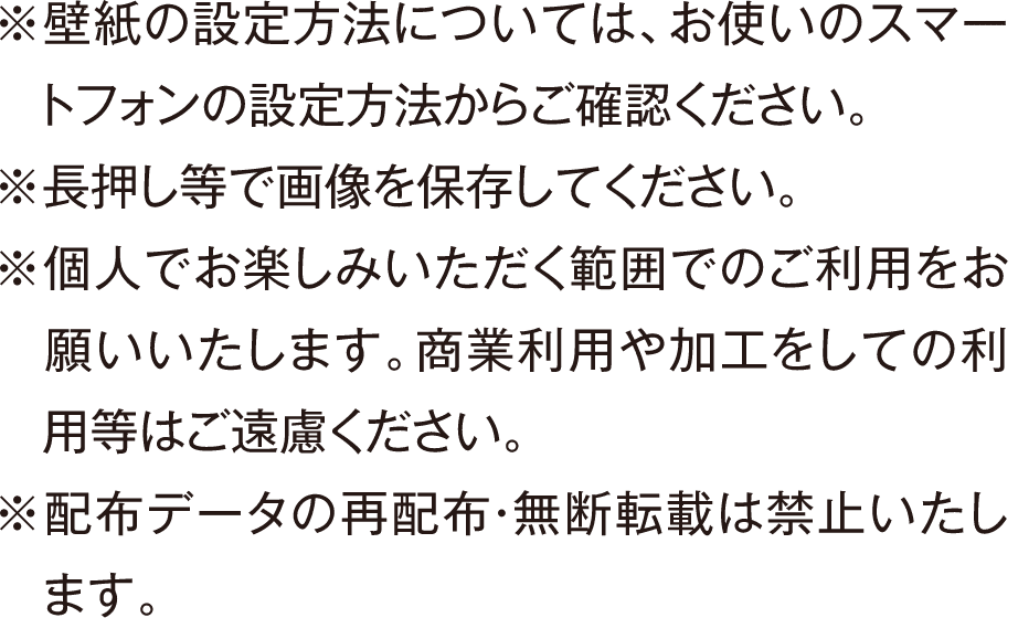 ※壁紙の設定方法については、お使いのスマートフォンの設定方法からご確認ください。 ※長押し等で画像を保存してください。 ※個人でお楽しみいただく範囲でのご利用をお願いいたします。商業利用や加工をしての利用等はご遠慮ください。 ※配布データの再配布・無断転載は禁止いたします。