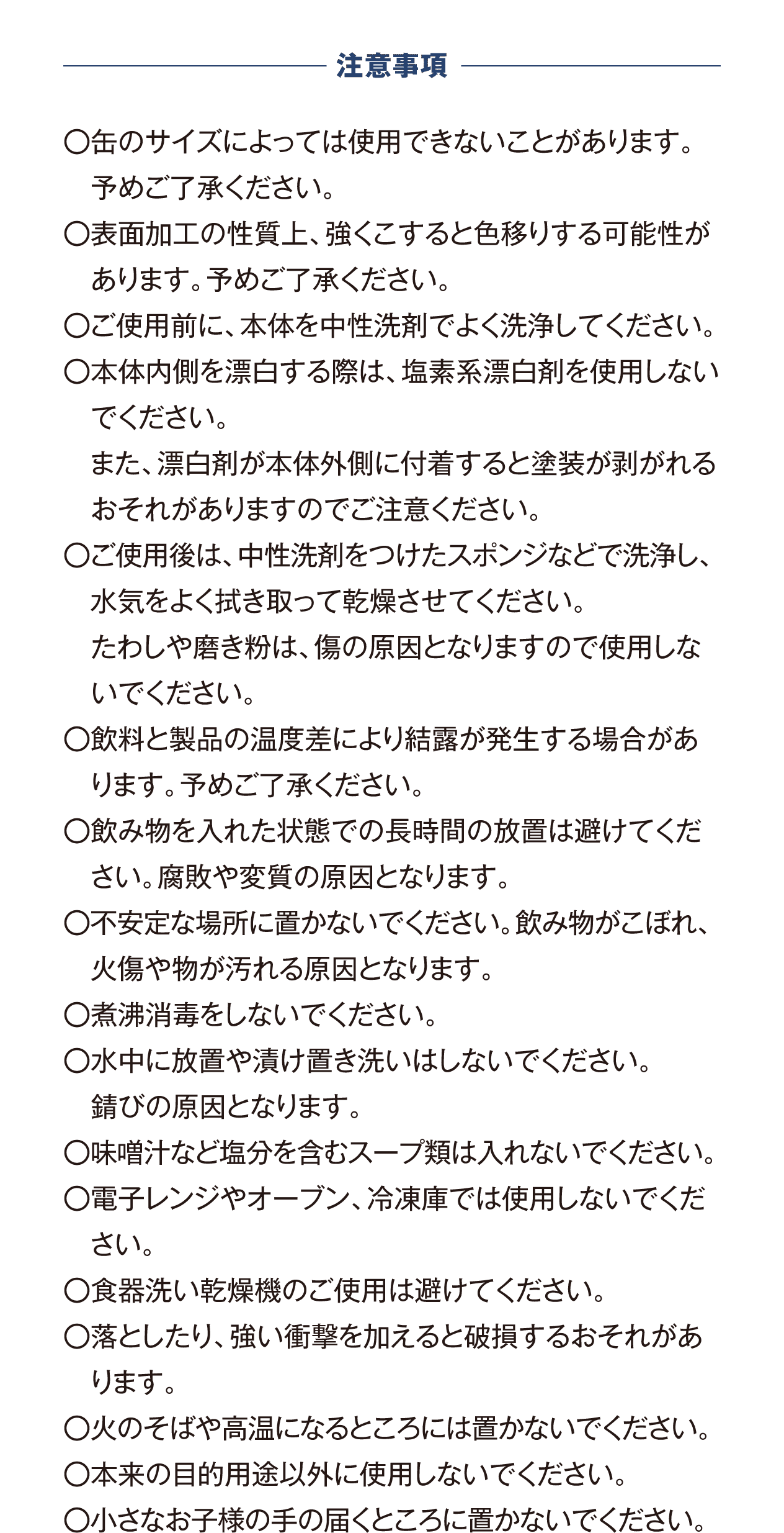 〇缶のサイズによっては使用できないことがあります。予めご了承ください。 〇表面加工の性質上、強くこすると色移りする可能性があります。予めご了承ください。 〇ご使用前に、本体を中性洗剤でよく洗浄してください。 〇本体内側を漂白する際は、塩素系漂白剤を使用しないでください。 　また、漂白剤が本体外側に付着すると塗装が剥がれるおそれがありますのでご注意ください。 〇ご使用後は、中性洗剤をつけたスポンジなどで洗浄し、水気をよく拭き取って乾燥させてください。 　たわしや磨き粉は、傷の原因となりますので使用しないでください。 〇飲料と製品の温度差により結露が発生する場合があります。予めご了承ください。 〇飲み物を入れた状態での長時間の放置は避けてください。腐敗や変質の原因となります。 〇不安定な場所に置かないでください。飲み物がこぼれ、火傷や物が汚れる原因となります。 〇煮沸消毒をしないでください。 〇水中に放置や漬け置き洗いはしないでください。錆びの原因となります。 〇味噌汁など塩分を含むスープ類は入れないでください。 〇電子レンジやオーブン、冷凍庫では使用しないでください。 〇食器洗い乾燥機のご使用は避けてください。 〇落としたり、強い衝撃を加えると破損するおそれがあります。 〇火のそばや高温になるところには置かないでください。 〇本来の目的用途以外に使用しないでください。 〇小さなお子様の手の届くところに置かないでください。
