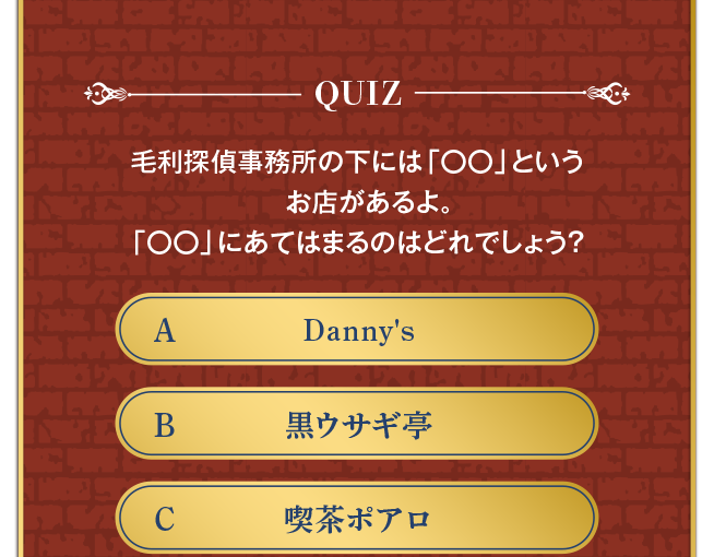 毛利探偵事務所の下にあるお店は？ A:Danny's B:黒ウサギ亭 C:喫茶ポアロ