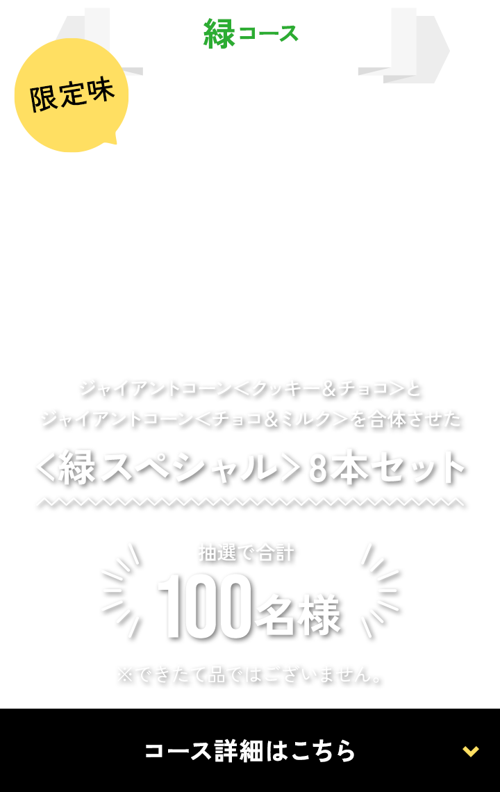 緑コース限定味ジャイアントコーン＜クッキー＆チョコ＞とジャイアントコーン＜チョコ＆ミルク＞を合体させた＜緑スペシャル＞8本セット抽選で合計100名様※できたて品ではございません。コース詳細はこちら