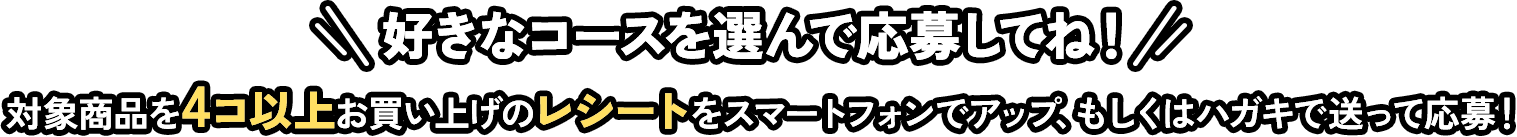 好きなコースを選んで応募してね！対象商品を4コ以上お買い上げのレシートをスマートフォンでアップ、もしくはハガキで送って応募！