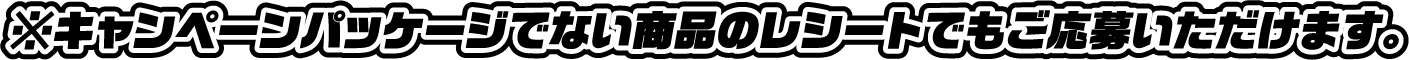 ※キャンペーンパッケージでない商品のレシートでもご応募いただけます。