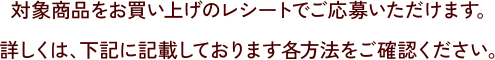 対象商品をお買い上げのレシートでご応募いただけます。詳しくは、下記に記載しております各方法をご確認ください。
