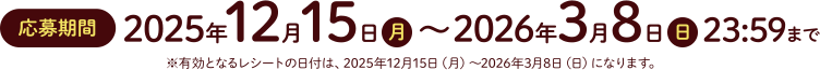 応募期間2025年12月15日（月）～2026年3月8日（日）23：59まで　※有効となるレシートの日付は、2025年12月15日（月）～2026年3月8日（日）になります。