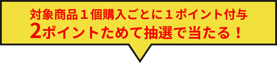 対象商品1個ご購入ごとに1ポイント付与。2ポイントためて抽選で当たる！