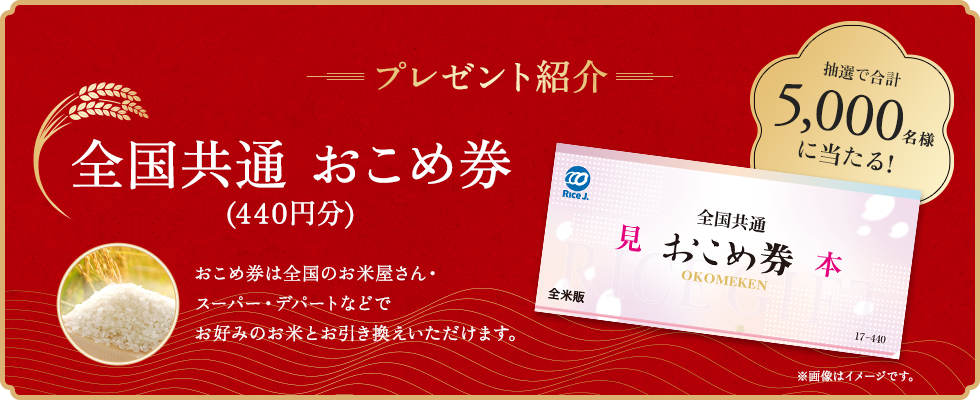 プレゼント紹介 抽選で合計5,000名様に当たる! 全国共通 おこめ券(440円分) おこめ券は全国のお米屋さん・スーパー・デパートなどでお好みのお米とお引き換えいただけます。