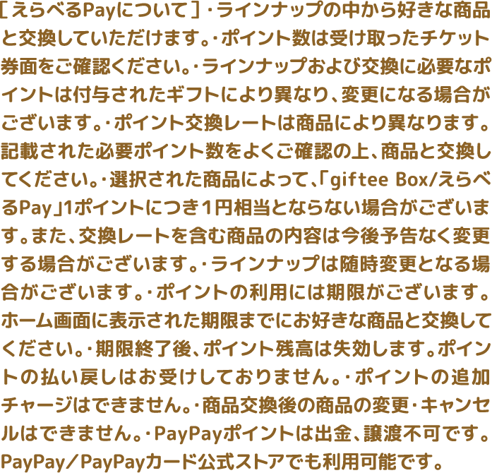 ［えらべるPayについて］ ・ラインナップの中から好きな商品と交換していただけます。・ポイント数は受け取ったチケット券面をご確認ください。・ラインナップおよび交換に必要なポイントは付与されたギフトにより異なり、変更になる場合がございます。・ポイント交換レートは商品により異なります。記載された必要ポイント数をよくご確認の上、商品と交換してください。・選択された商品によって、「giftee Box/えらべるPay」1ポイントにつき１円相当とならない場合がございます。また、交換レートを含む商品の内容は今後予告なく変更する場合がございます。・ラインナップは随時変更となる場合がございます。・ポイントの利用には期限がございます。ホーム画面に表示された期限までにお好きな商品と交換してください。・期限終了後、ポイント残高は失効します。ポイントの払い戻しはお受けしておりません。・ポイントの追加チャージはできません。・商品交換後の商品の変更・キャンセルはできません。・PayPayポイントは出金、譲渡不可です。PayPay／PayPayカード公式ストアでも利用可能です。