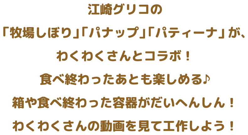 江崎グリコの「牧場しぼり」 「パナップ」 「パティーナ」 が、わくわくさんとコラボ！食べ終わったあとも楽しめる♪箱や食べ終わった容器がだいへんしん！わくわくさんの動画を見て工作しよう！