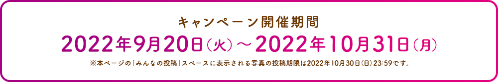 キャンペーン開催期間 2022年9月20日（火）〜2022年10月31日（月）※本ページの「みんなの投稿」スペースに表示される写真の投稿期限は2022年10月30日（日）23:59です。