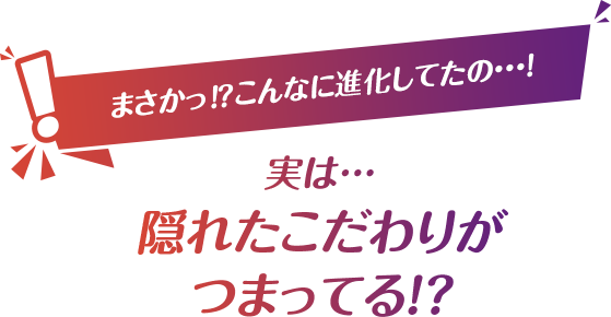 まさかっ⁉こんなに進化してたの・・・! 実は… 隠れたこだわりが つまってる!?