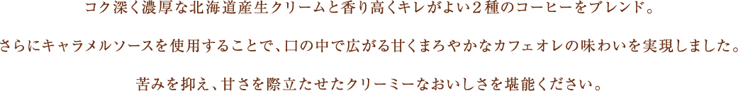 コク深く濃厚な北海道産生クリームと香り高くキレがよい２種のコーヒーをブレンド。さらにキャラメルソースを使用することで、口の中で広がる甘くまろやかなカフェオレの味わいを実現しました。苦みを抑え、甘さを際立たせたクリーミーなおいしさを堪能ください。