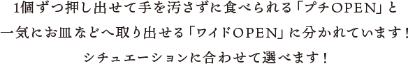 1個ずつ押し出せて手を汚さずに食べられる「プチOPEN」と一気にお皿などへ取り出せる「ワイドOPEN」に分かれています！シチュエーションに合わせて選べます！