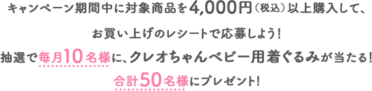 キャンペーン期間中に対象商品を4,000円（税込）以上購入して、お買い上げのレシートで応募しよう！抽選で毎月10名様に、クレオちゃんベビー用着ぐるみが当たる！合計50名様にプレゼント!