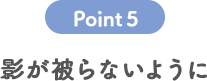 POINT 5 影が被らないように