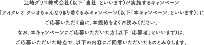 江崎グリコ株式会社(以下｢当社｣といいます)が実施するキャンペーン「アイクレオ クレオちゃんなりきり着ぐるみキャンペーン(以下｢本キャンペーン｣といいます)」にご応募いただく前に、本規約をよくお読みください。なお、本キャンペーンにご応募いただいた方(以下「応募者」といいます)は、ご応募いただいた時点で、以下の内容にご同意いただいたものとみなします。