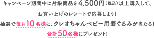キャンペーン期間中に対象商品を4,500円（税込）以上購入して、お買い上げのレシートで応募しよう！抽選で毎月10名様に、クレオちゃんベビー用着ぐるみが当たる！合計50名様にプレゼント!