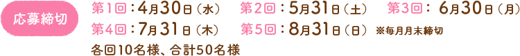 応募締切　第1回：4月30日（水）　第2回：5月31日（土）　第3回： 6月30日（月）　第4回：7月31日（木）　第5回：8月31日（日）※毎月月末締切　各回10名様、合計50名様